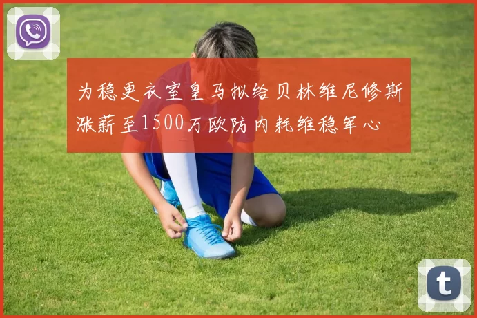 为稳更衣室皇马拟给贝林维尼修斯涨薪至1500万欧防内耗维稳军心
